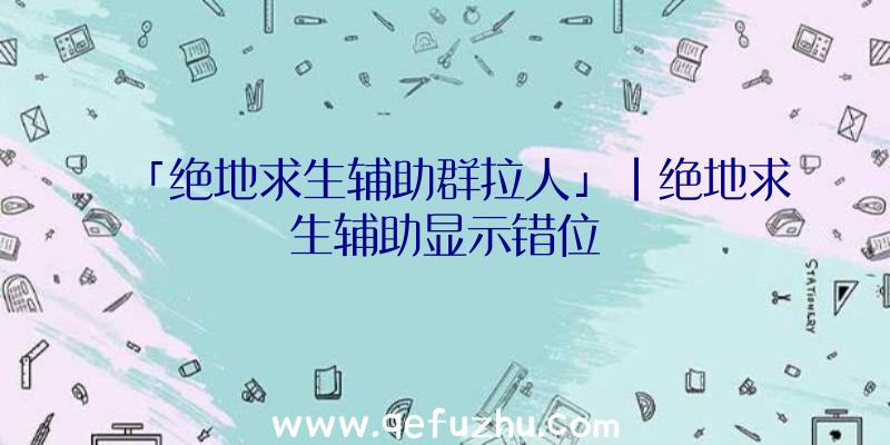 「绝地求生辅助群拉人」|绝地求生辅助显示错位